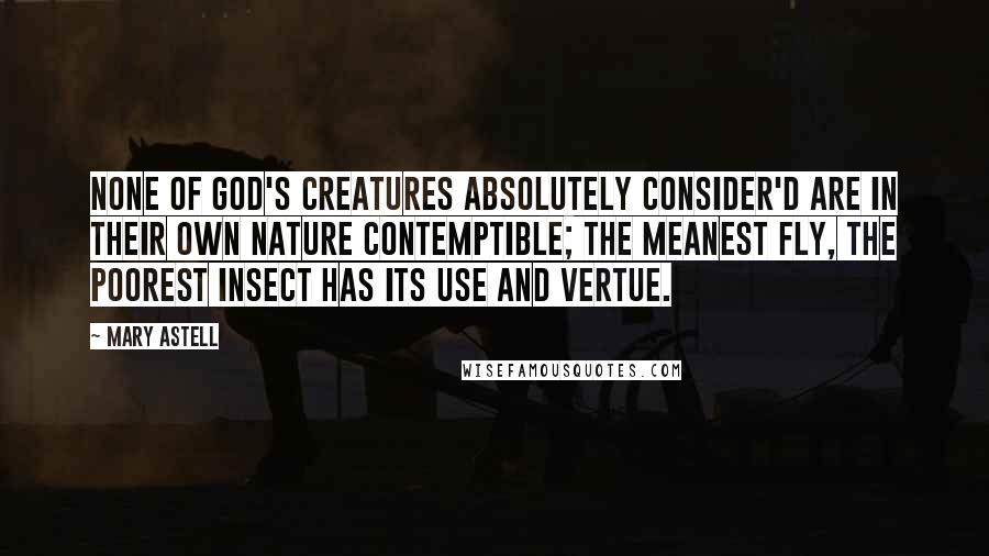 Mary Astell Quotes: None of God's Creatures absolutely consider'd are in their own Nature Contemptible; the meanest Fly, the poorest Insect has its Use and Vertue.