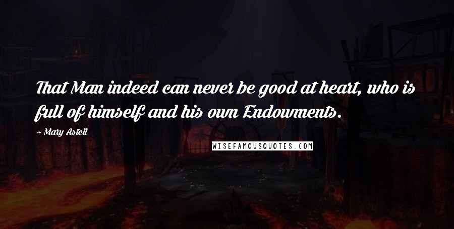 Mary Astell Quotes: That Man indeed can never be good at heart, who is full of himself and his own Endowments.