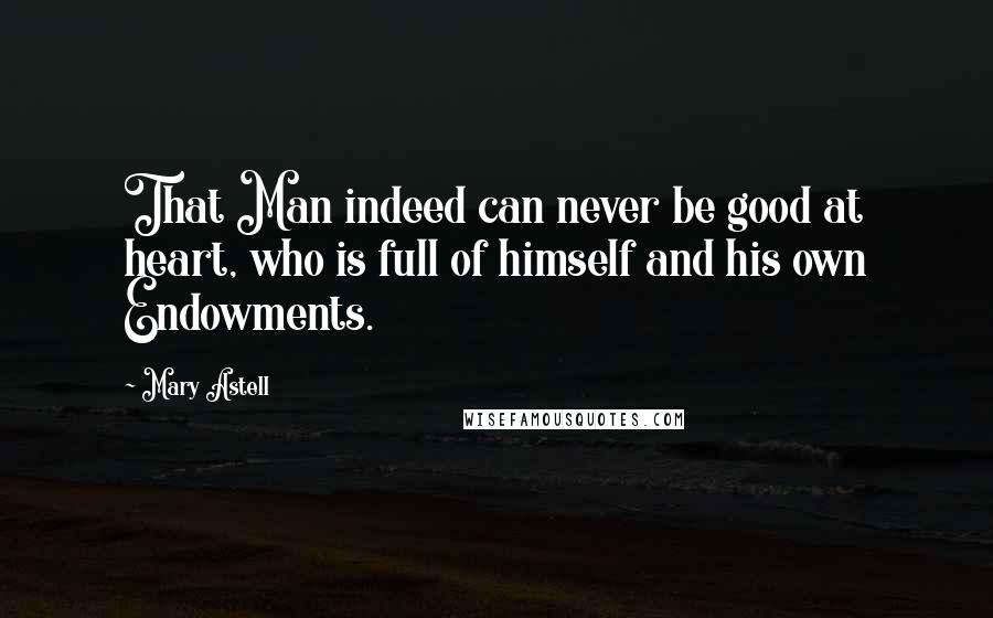 Mary Astell Quotes: That Man indeed can never be good at heart, who is full of himself and his own Endowments.