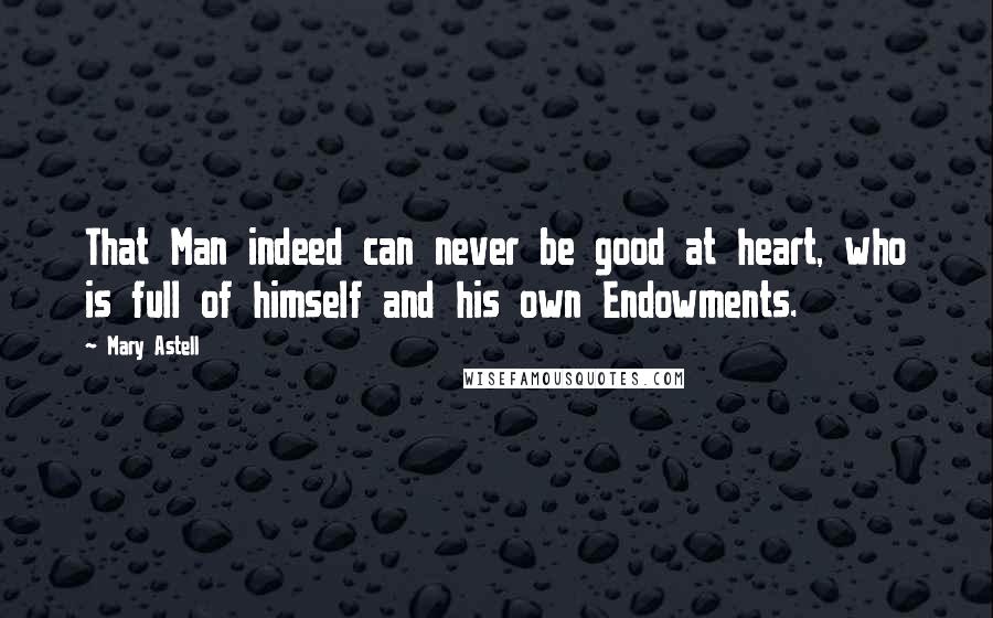 Mary Astell Quotes: That Man indeed can never be good at heart, who is full of himself and his own Endowments.