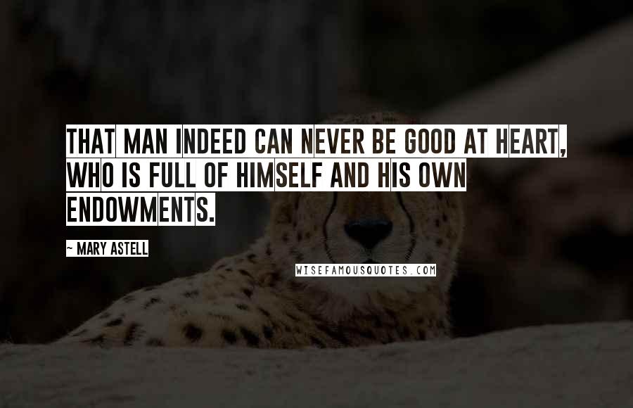 Mary Astell Quotes: That Man indeed can never be good at heart, who is full of himself and his own Endowments.