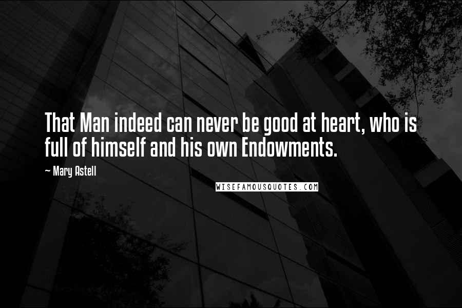 Mary Astell Quotes: That Man indeed can never be good at heart, who is full of himself and his own Endowments.