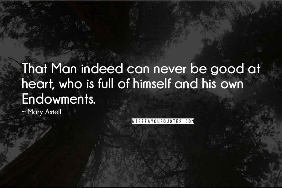 Mary Astell Quotes: That Man indeed can never be good at heart, who is full of himself and his own Endowments.