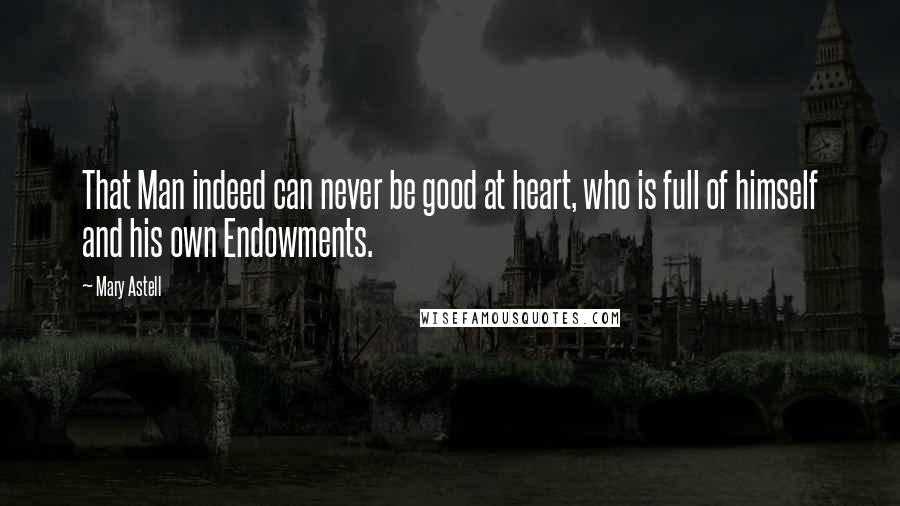 Mary Astell Quotes: That Man indeed can never be good at heart, who is full of himself and his own Endowments.