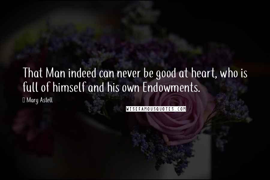 Mary Astell Quotes: That Man indeed can never be good at heart, who is full of himself and his own Endowments.