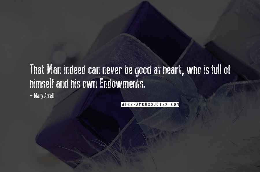 Mary Astell Quotes: That Man indeed can never be good at heart, who is full of himself and his own Endowments.