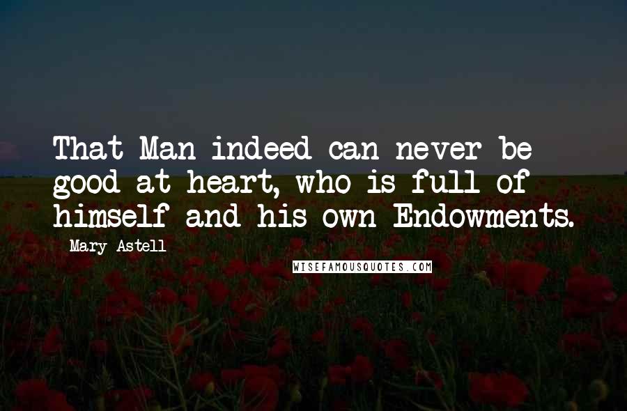 Mary Astell Quotes: That Man indeed can never be good at heart, who is full of himself and his own Endowments.