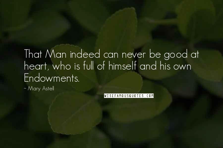 Mary Astell Quotes: That Man indeed can never be good at heart, who is full of himself and his own Endowments.