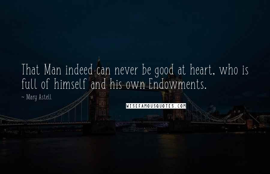 Mary Astell Quotes: That Man indeed can never be good at heart, who is full of himself and his own Endowments.