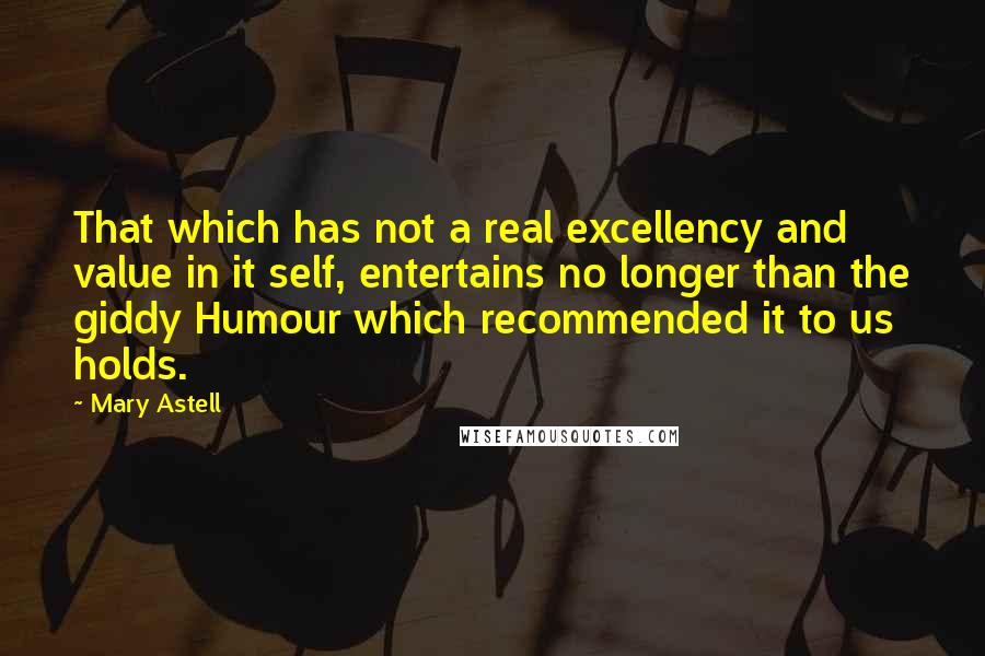 Mary Astell Quotes: That which has not a real excellency and value in it self, entertains no longer than the giddy Humour which recommended it to us holds.