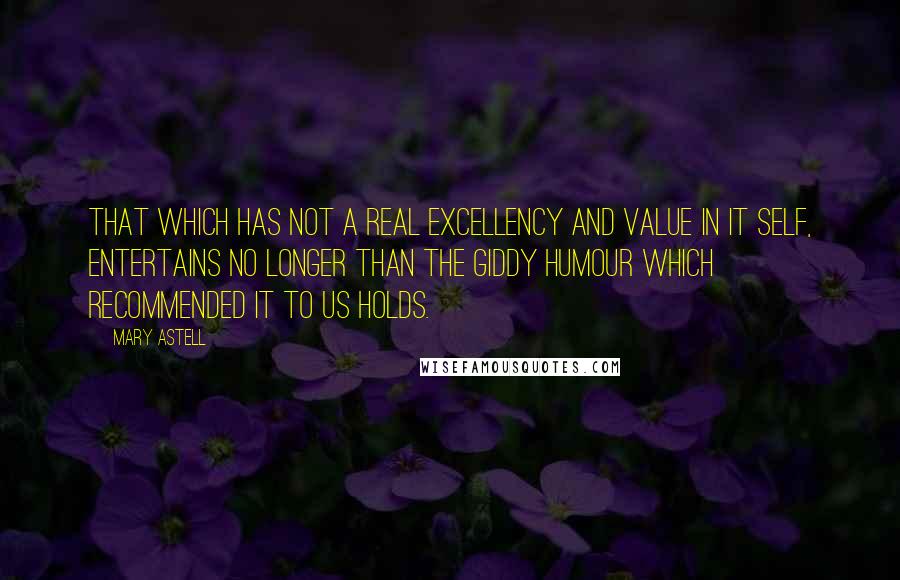 Mary Astell Quotes: That which has not a real excellency and value in it self, entertains no longer than the giddy Humour which recommended it to us holds.