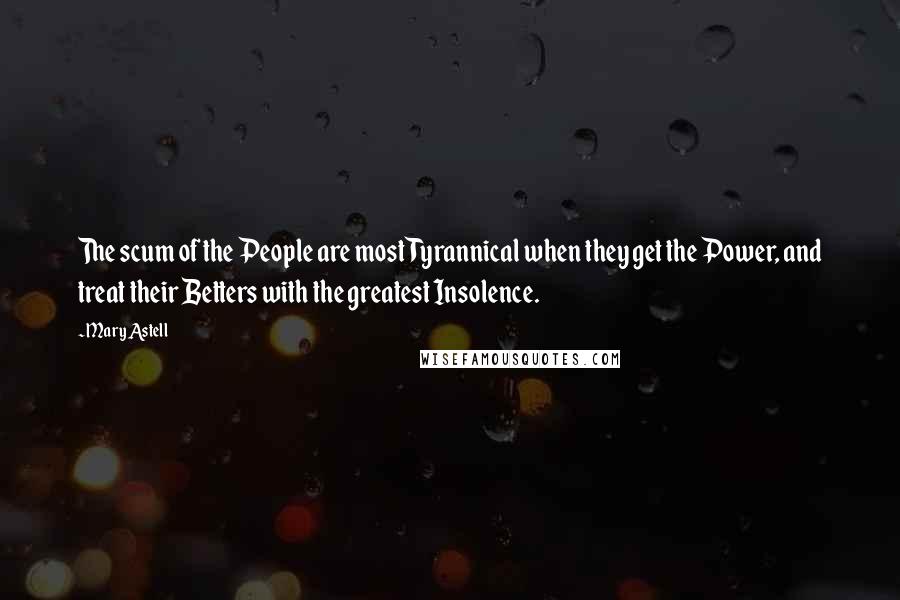 Mary Astell Quotes: The scum of the People are most Tyrannical when they get the Power, and treat their Betters with the greatest Insolence.