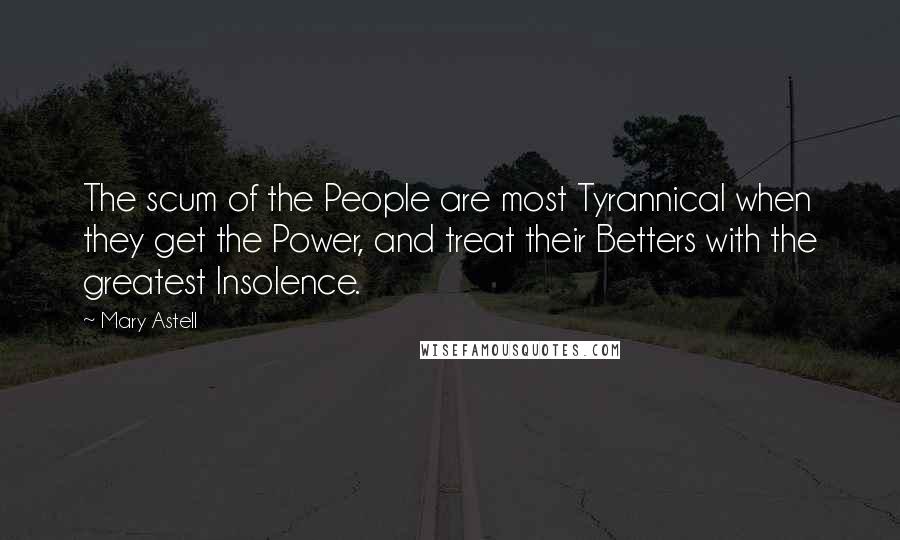 Mary Astell Quotes: The scum of the People are most Tyrannical when they get the Power, and treat their Betters with the greatest Insolence.