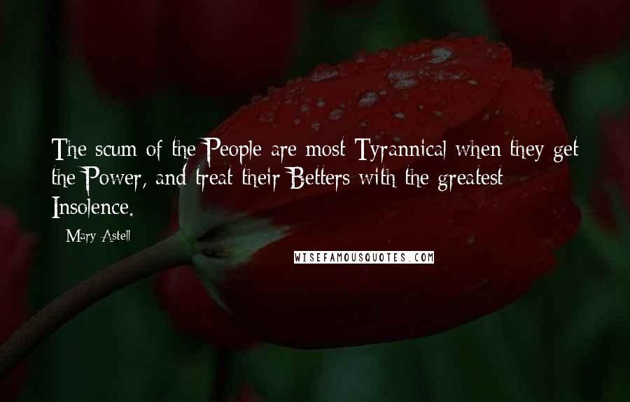 Mary Astell Quotes: The scum of the People are most Tyrannical when they get the Power, and treat their Betters with the greatest Insolence.