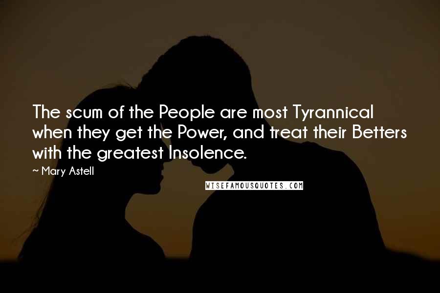 Mary Astell Quotes: The scum of the People are most Tyrannical when they get the Power, and treat their Betters with the greatest Insolence.