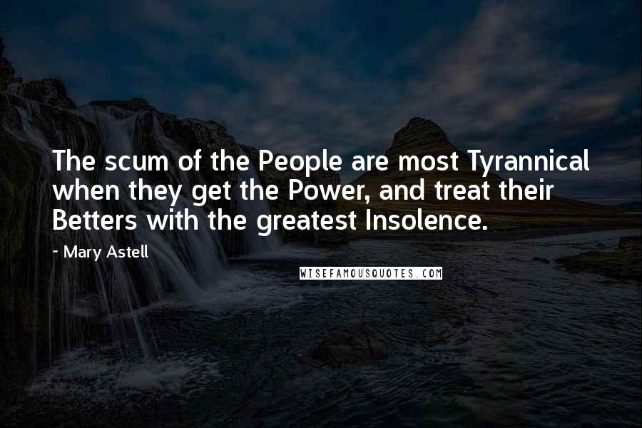 Mary Astell Quotes: The scum of the People are most Tyrannical when they get the Power, and treat their Betters with the greatest Insolence.