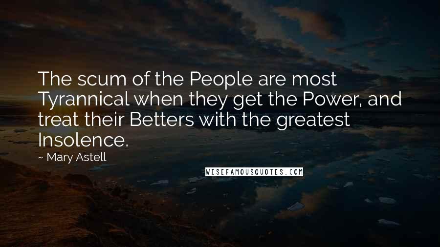 Mary Astell Quotes: The scum of the People are most Tyrannical when they get the Power, and treat their Betters with the greatest Insolence.