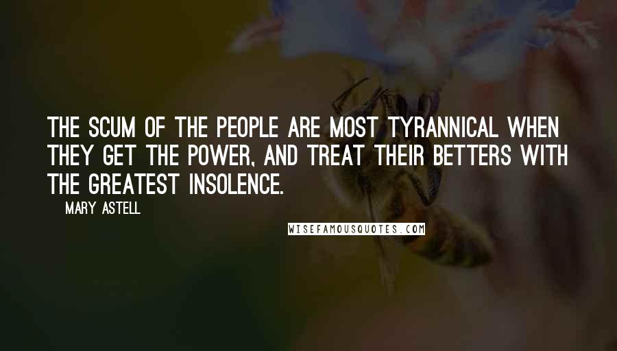 Mary Astell Quotes: The scum of the People are most Tyrannical when they get the Power, and treat their Betters with the greatest Insolence.