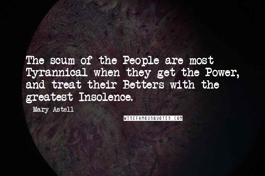 Mary Astell Quotes: The scum of the People are most Tyrannical when they get the Power, and treat their Betters with the greatest Insolence.