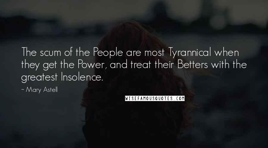 Mary Astell Quotes: The scum of the People are most Tyrannical when they get the Power, and treat their Betters with the greatest Insolence.