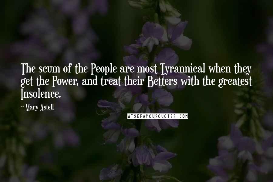 Mary Astell Quotes: The scum of the People are most Tyrannical when they get the Power, and treat their Betters with the greatest Insolence.