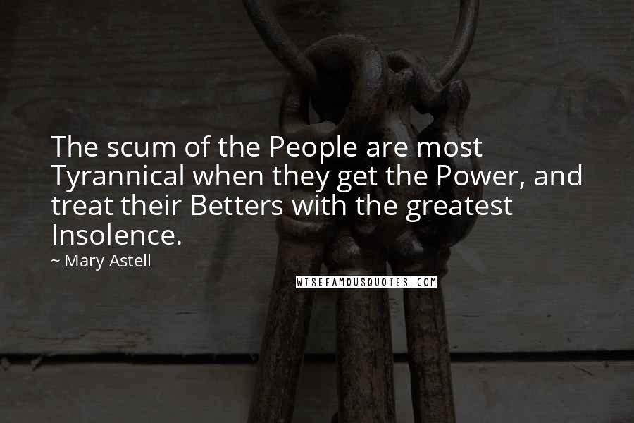 Mary Astell Quotes: The scum of the People are most Tyrannical when they get the Power, and treat their Betters with the greatest Insolence.