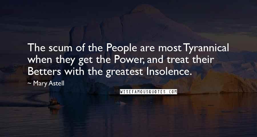 Mary Astell Quotes: The scum of the People are most Tyrannical when they get the Power, and treat their Betters with the greatest Insolence.