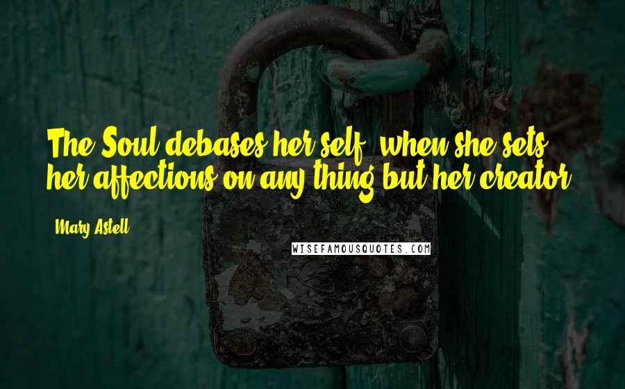 Mary Astell Quotes: The Soul debases her self, when she sets her affections on any thing but her creator.