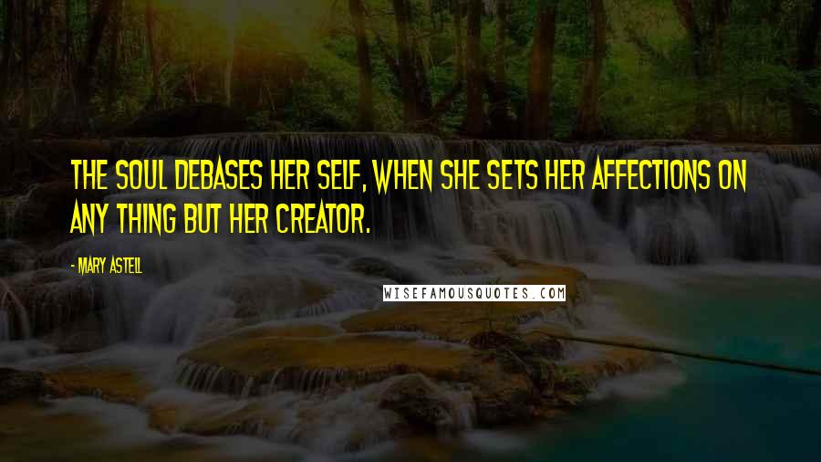 Mary Astell Quotes: The Soul debases her self, when she sets her affections on any thing but her creator.