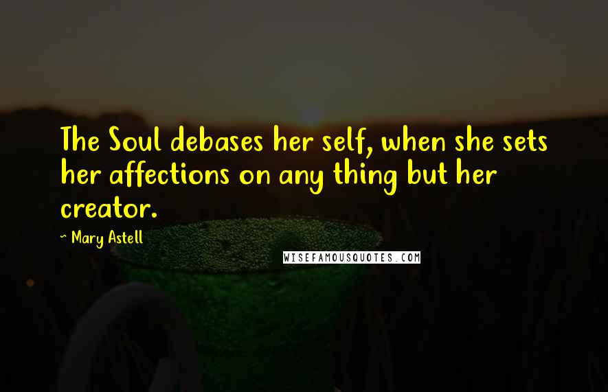 Mary Astell Quotes: The Soul debases her self, when she sets her affections on any thing but her creator.