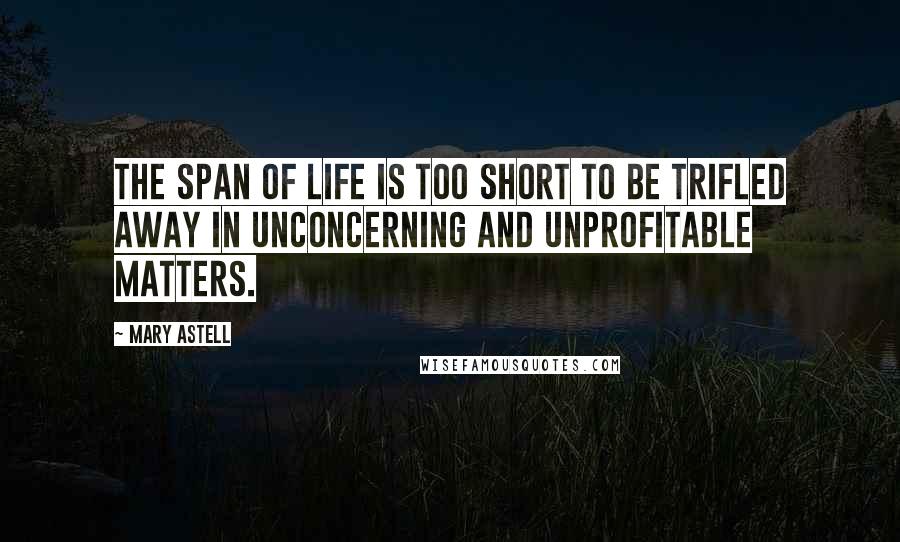 Mary Astell Quotes: The Span of Life is too short to be trifled away in unconcerning and unprofitable Matters.