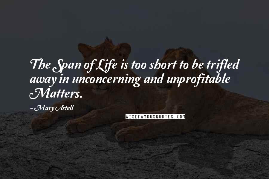 Mary Astell Quotes: The Span of Life is too short to be trifled away in unconcerning and unprofitable Matters.