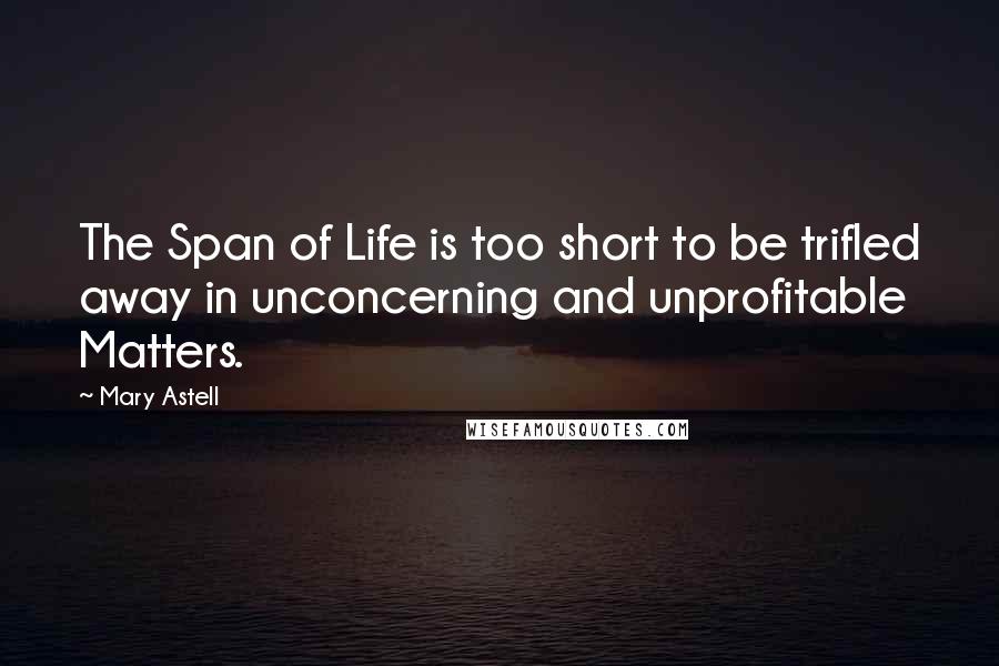 Mary Astell Quotes: The Span of Life is too short to be trifled away in unconcerning and unprofitable Matters.