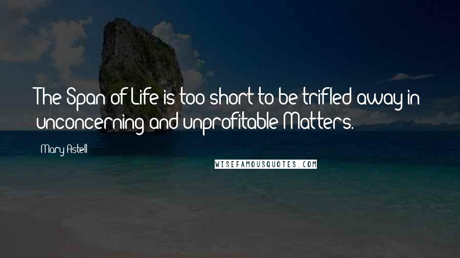 Mary Astell Quotes: The Span of Life is too short to be trifled away in unconcerning and unprofitable Matters.