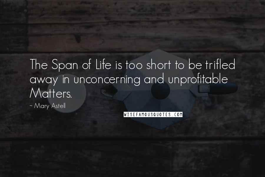 Mary Astell Quotes: The Span of Life is too short to be trifled away in unconcerning and unprofitable Matters.