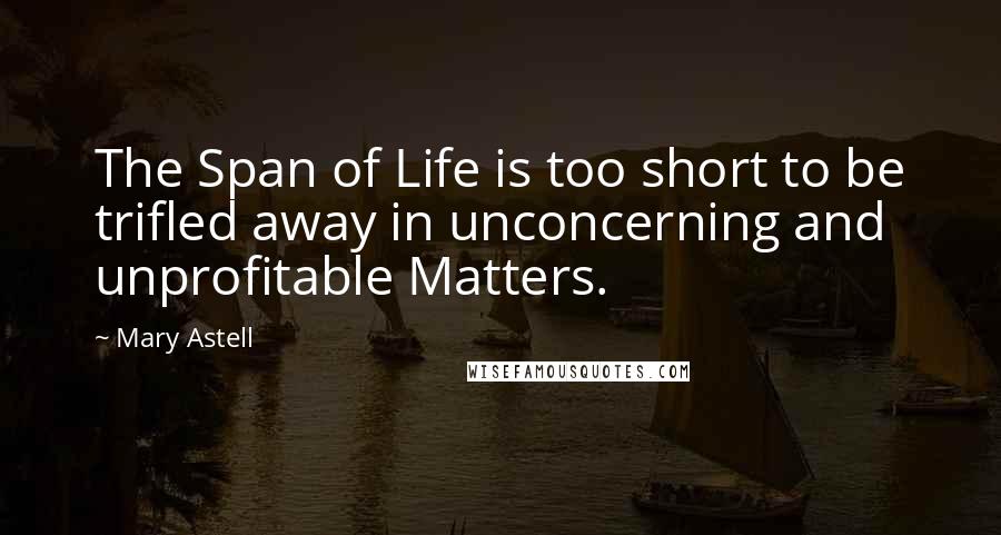 Mary Astell Quotes: The Span of Life is too short to be trifled away in unconcerning and unprofitable Matters.