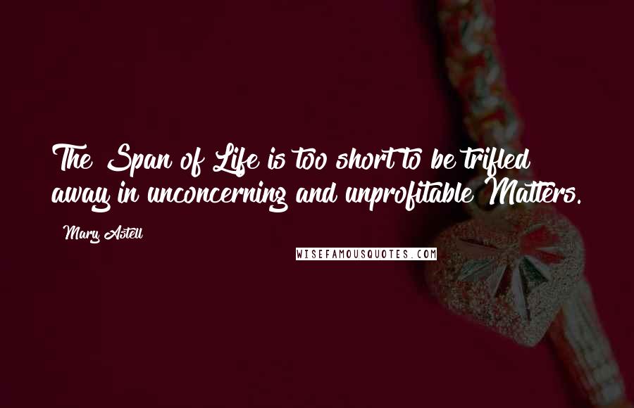 Mary Astell Quotes: The Span of Life is too short to be trifled away in unconcerning and unprofitable Matters.