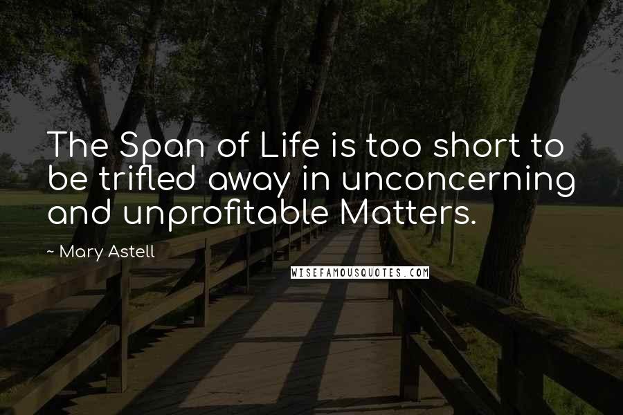 Mary Astell Quotes: The Span of Life is too short to be trifled away in unconcerning and unprofitable Matters.