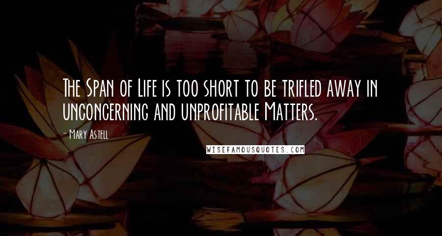 Mary Astell Quotes: The Span of Life is too short to be trifled away in unconcerning and unprofitable Matters.