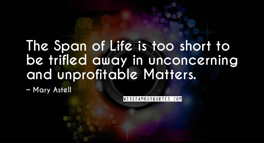 Mary Astell Quotes: The Span of Life is too short to be trifled away in unconcerning and unprofitable Matters.