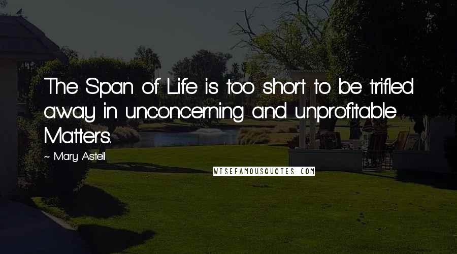 Mary Astell Quotes: The Span of Life is too short to be trifled away in unconcerning and unprofitable Matters.