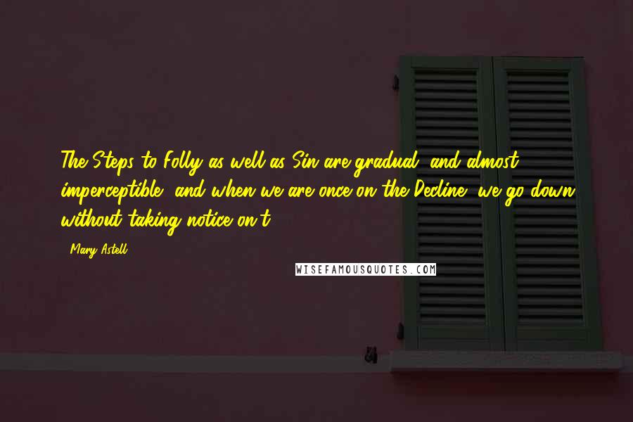 Mary Astell Quotes: The Steps to Folly as well as Sin are gradual, and almost imperceptible, and when we are once on the Decline, we go down without taking notice on't.