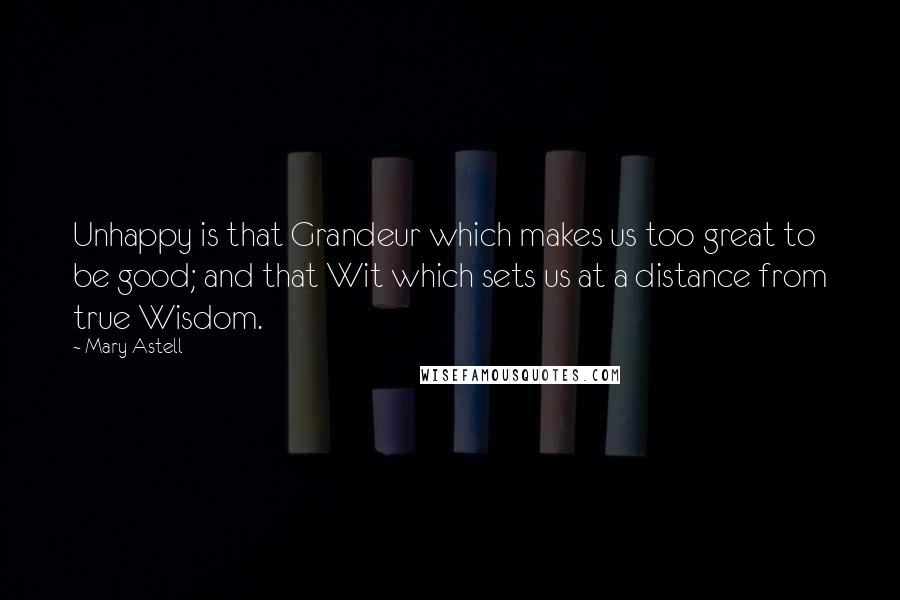 Mary Astell Quotes: Unhappy is that Grandeur which makes us too great to be good; and that Wit which sets us at a distance from true Wisdom.