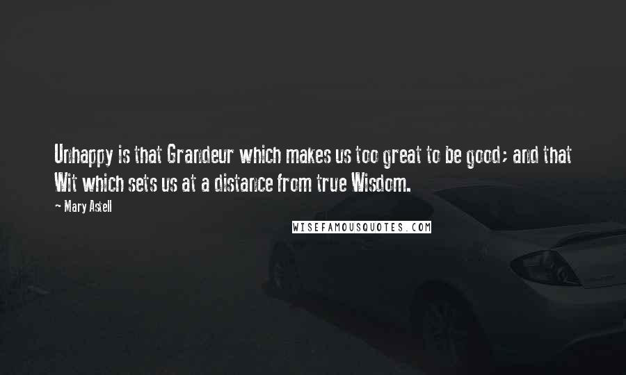 Mary Astell Quotes: Unhappy is that Grandeur which makes us too great to be good; and that Wit which sets us at a distance from true Wisdom.