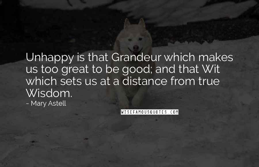 Mary Astell Quotes: Unhappy is that Grandeur which makes us too great to be good; and that Wit which sets us at a distance from true Wisdom.