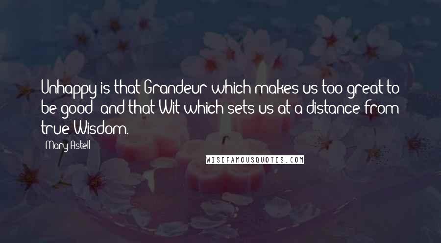 Mary Astell Quotes: Unhappy is that Grandeur which makes us too great to be good; and that Wit which sets us at a distance from true Wisdom.