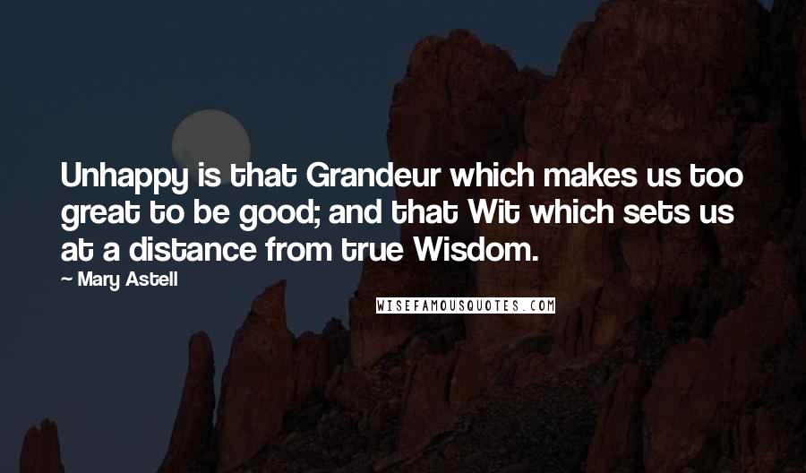 Mary Astell Quotes: Unhappy is that Grandeur which makes us too great to be good; and that Wit which sets us at a distance from true Wisdom.
