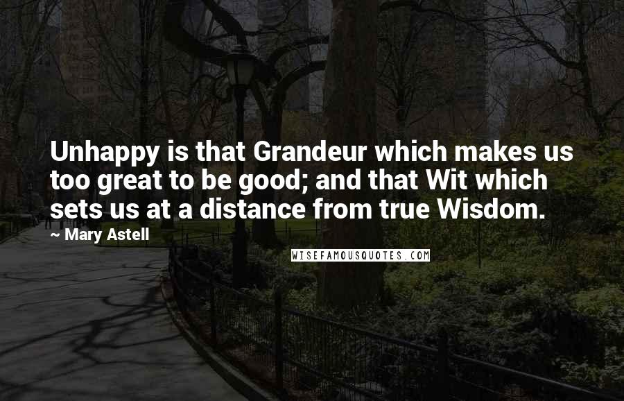 Mary Astell Quotes: Unhappy is that Grandeur which makes us too great to be good; and that Wit which sets us at a distance from true Wisdom.
