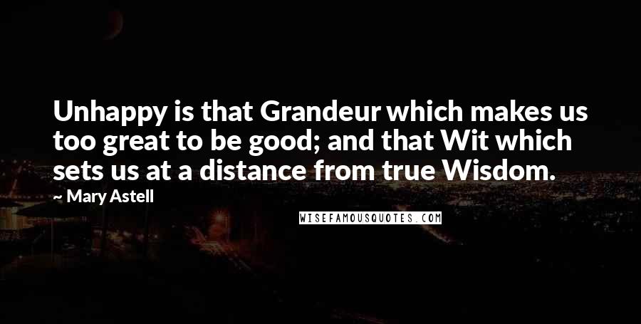 Mary Astell Quotes: Unhappy is that Grandeur which makes us too great to be good; and that Wit which sets us at a distance from true Wisdom.