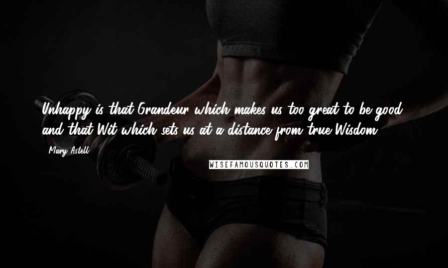 Mary Astell Quotes: Unhappy is that Grandeur which makes us too great to be good; and that Wit which sets us at a distance from true Wisdom.